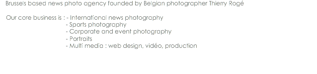 Brussels based news photo agency founded by Belgian photographer Thierry Rogé Our core business is : - International news photography - Sports photography - Corporate and event photography - Portraits - Multi media : web design, vidéo, production
