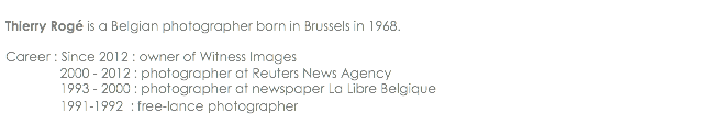 
Thierry Rogé is a Belgian photographer born in Brussels in 1968. Career : Since 2012 : owner of Witness Images 2000 - 2012 : photographer at Reuters News Agency 1993 - 2000 : photographer at newspaper La Libre Belgique 1991-1992 : free-lance photographer